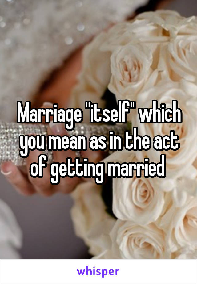 Marriage "itself" which you mean as in the act of getting married 