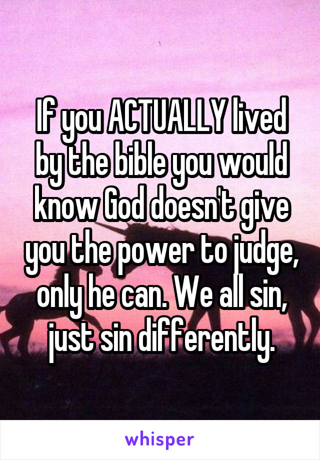 If you ACTUALLY lived by the bible you would know God doesn't give you the power to judge, only he can. We all sin, just sin differently.