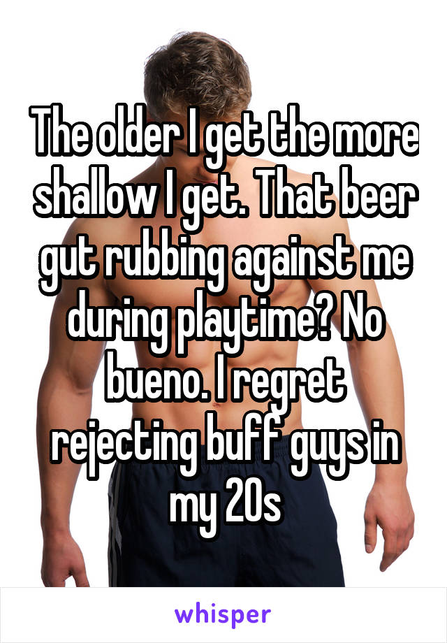 The older I get the more shallow I get. That beer gut rubbing against me during playtime? No bueno. I regret rejecting buff guys in my 20s