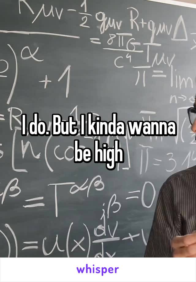 I do. But I kinda wanna be high