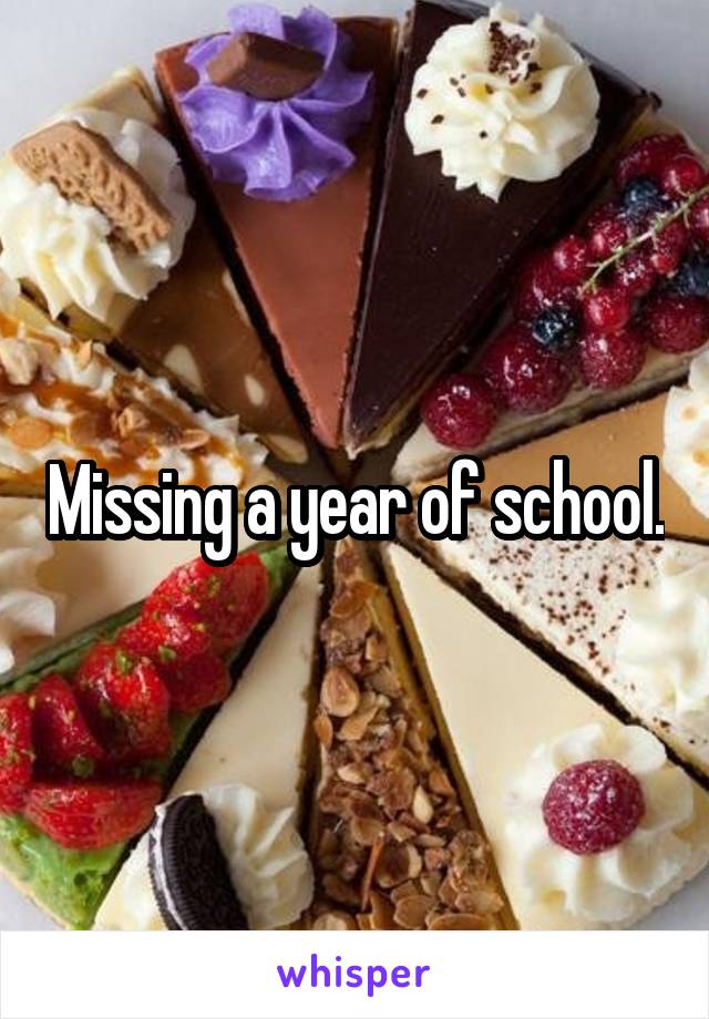 Missing a year of school.