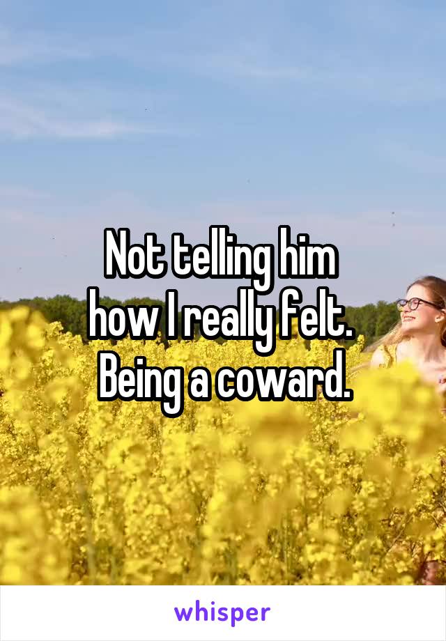 Not telling him 
how I really felt. 
Being a coward.