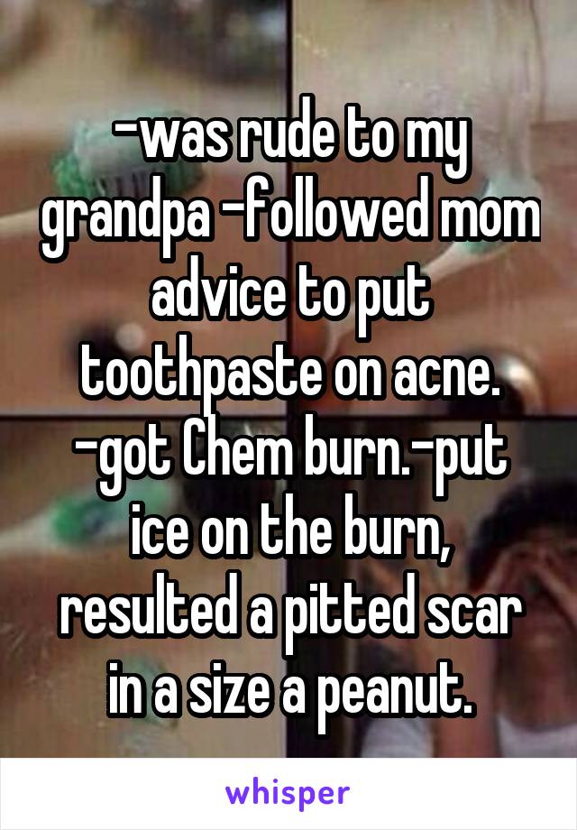 -was rude to my grandpa -followed mom advice to put toothpaste on acne.
-got Chem burn.-put ice on the burn, resulted a pitted scar in a size a peanut.