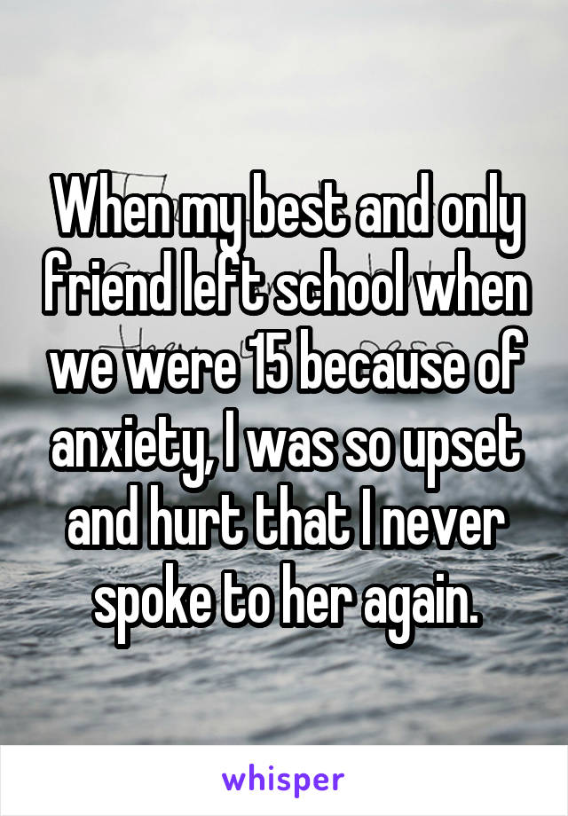 When my best and only friend left school when we were 15 because of anxiety, I was so upset and hurt that I never spoke to her again.