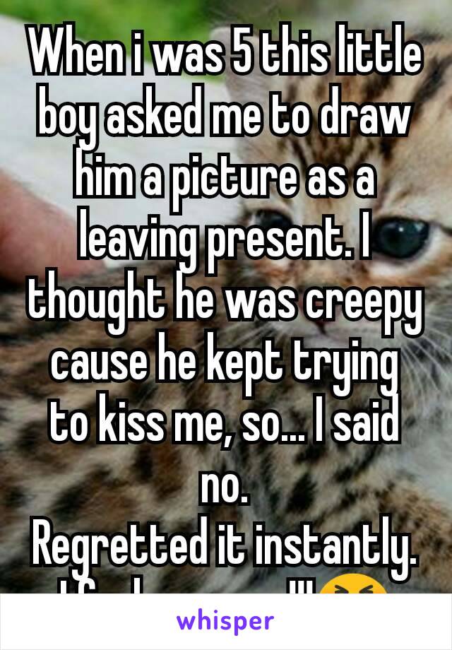 When i was 5 this little boy asked me to draw him a picture as a leaving present. I thought he was creepy cause he kept trying to kiss me, so... I said no.
Regretted it instantly. I feel so mean!!!😣