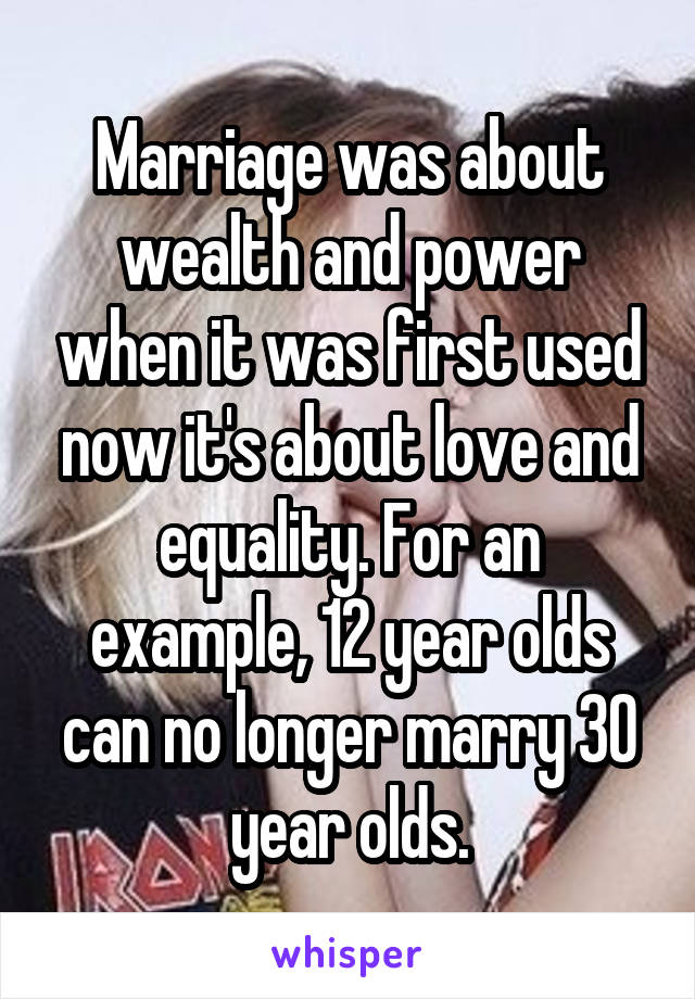 Marriage was about wealth and power when it was first used now it's about love and equality. For an example, 12 year olds can no longer marry 30 year olds.