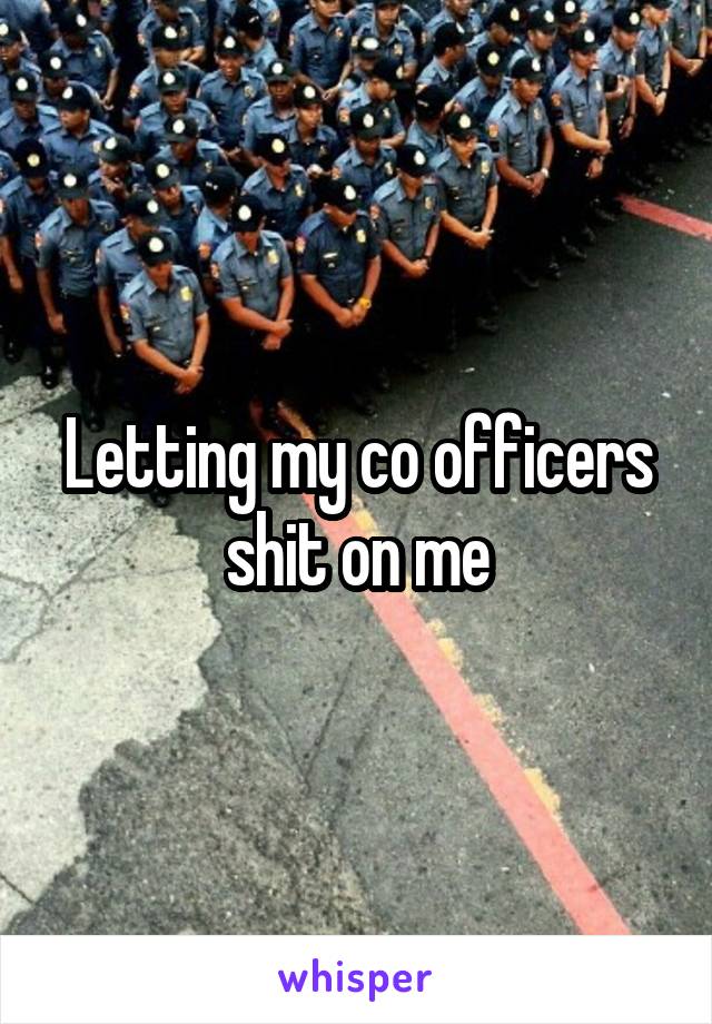 Letting my co officers shit on me