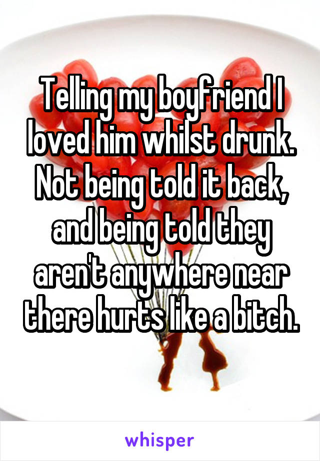 Telling my boyfriend I loved him whilst drunk. Not being told it back, and being told they aren't anywhere near there hurts like a bitch. 