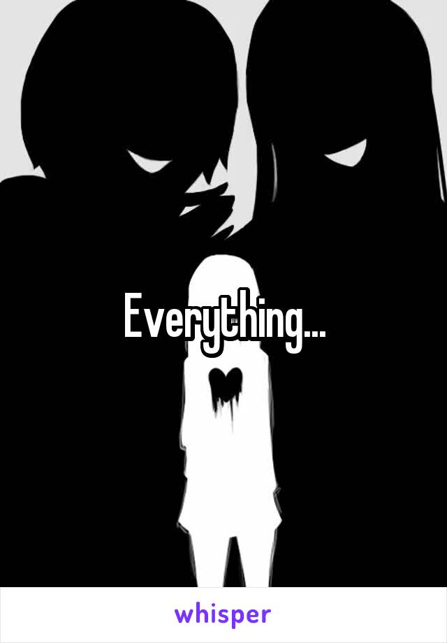 Everything...