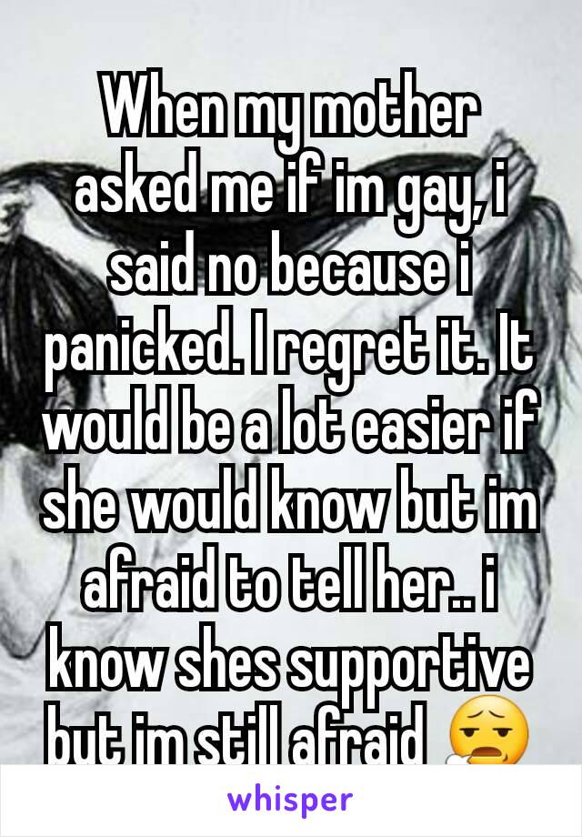 When my mother asked me if im gay, i said no because i panicked. I regret it. It would be a lot easier if she would know but im afraid to tell her.. i know shes supportive but im still afraid 😧