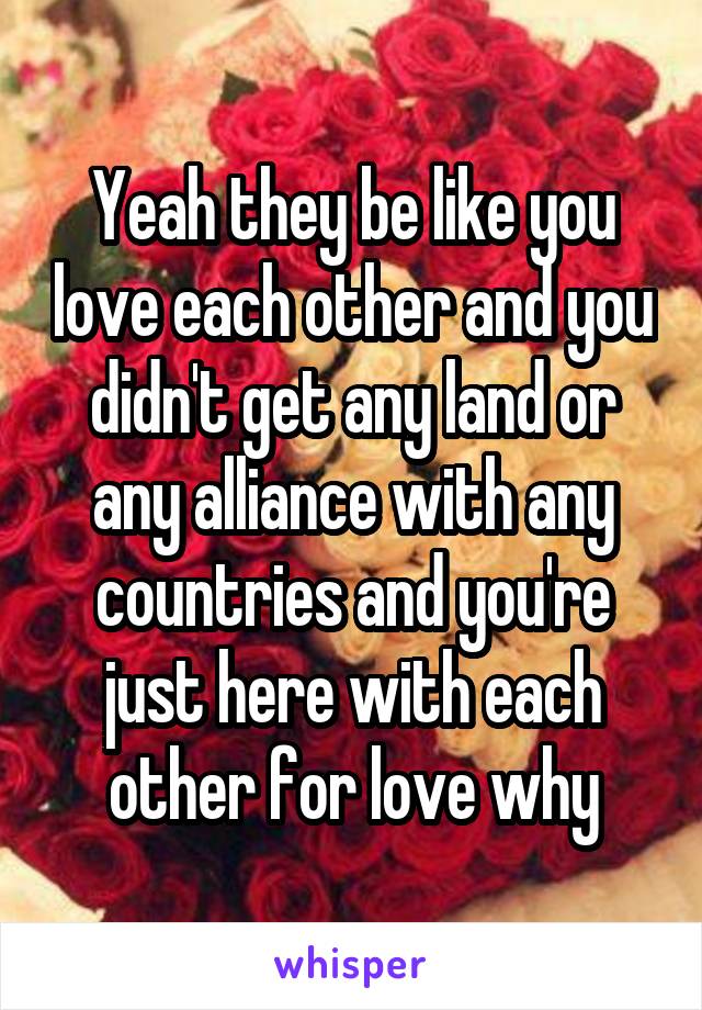 Yeah they be like you love each other and you didn't get any land or any alliance with any countries and you're just here with each other for love why