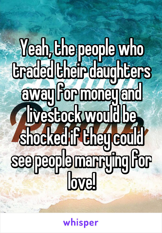 Yeah, the people who traded their daughters away for money and livestock would be shocked if they could see people marrying for love!