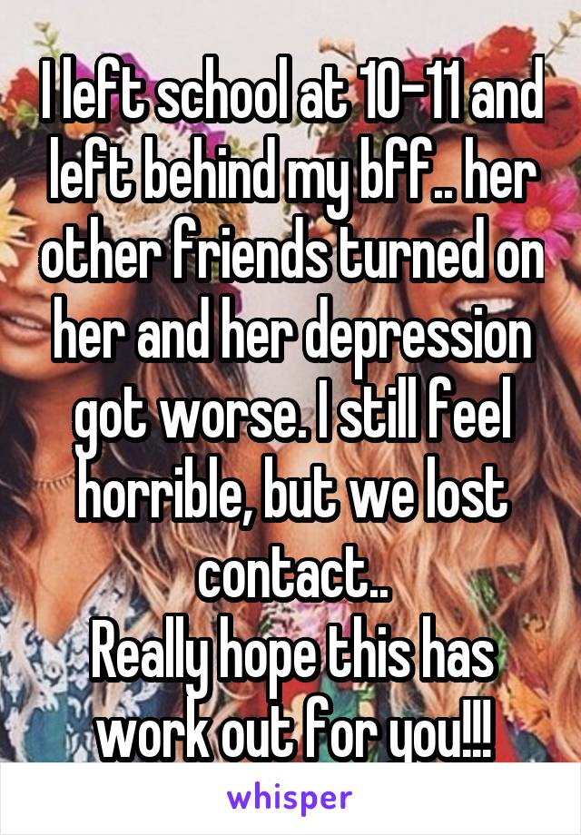 I left school at 10-11 and left behind my bff.. her other friends turned on her and her depression got worse. I still feel horrible, but we lost contact..
Really hope this has work out for you!!!