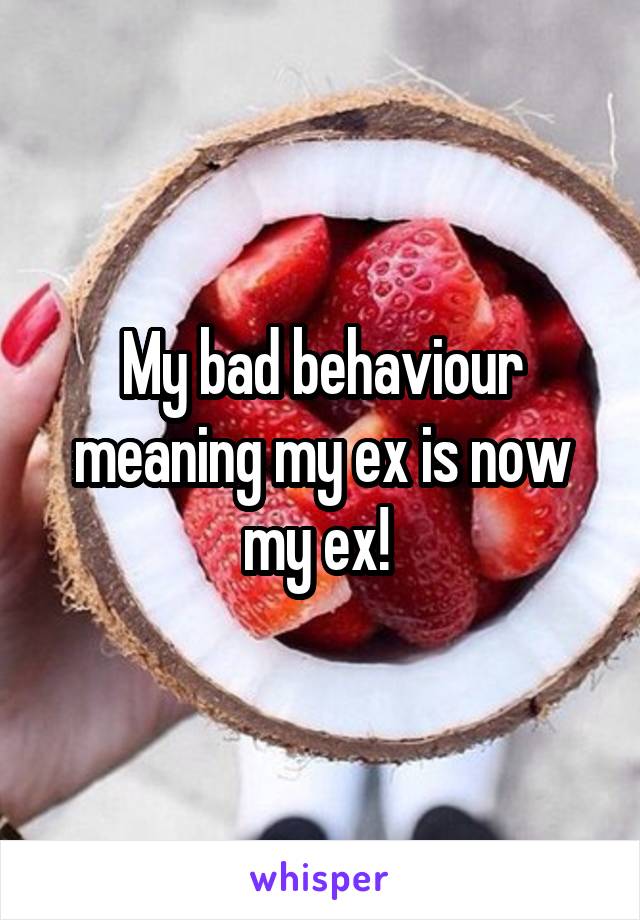 My bad behaviour meaning my ex is now my ex! 