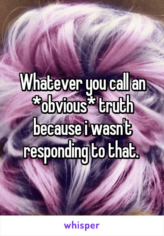 Whatever you call an *obvious* truth because i wasn't responding to that. 