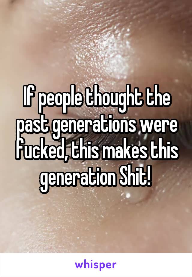 If people thought the past generations were fucked, this makes this generation Shit! 