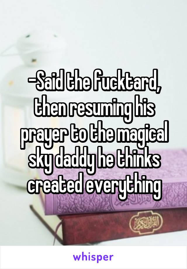 -Said the fucktard, then resuming his prayer to the magical sky daddy he thinks created everything