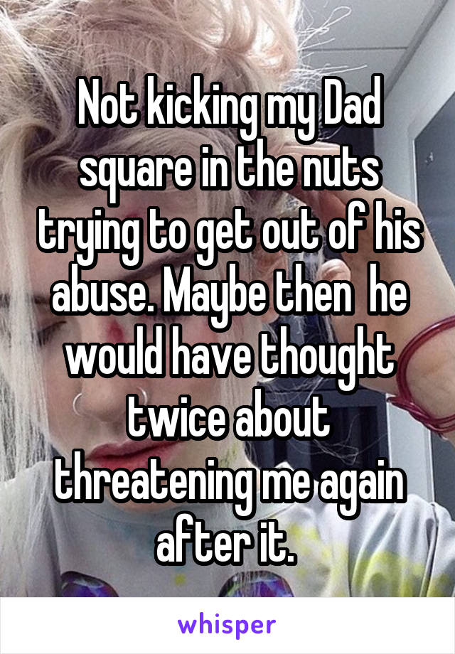 Not kicking my Dad square in the nuts trying to get out of his abuse. Maybe then  he would have thought twice about threatening me again after it. 