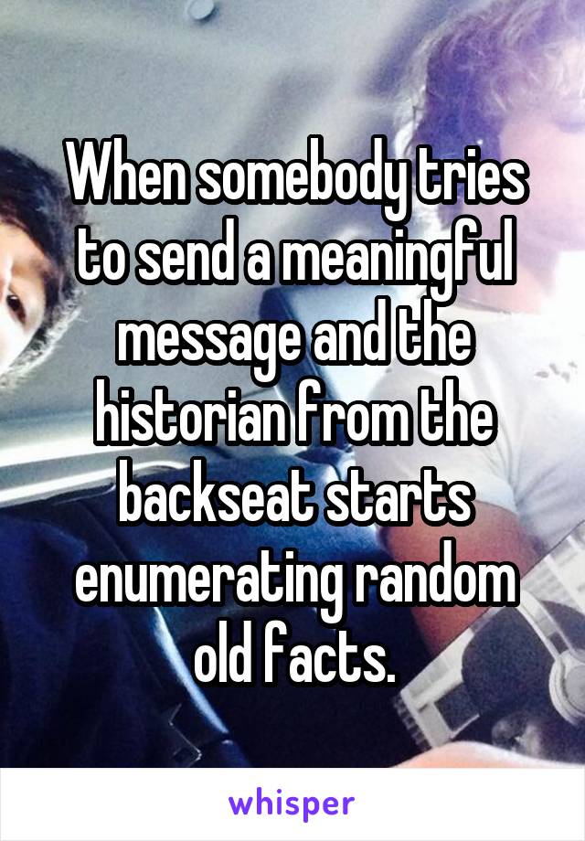 When somebody tries to send a meaningful message and the historian from the backseat starts enumerating random old facts.