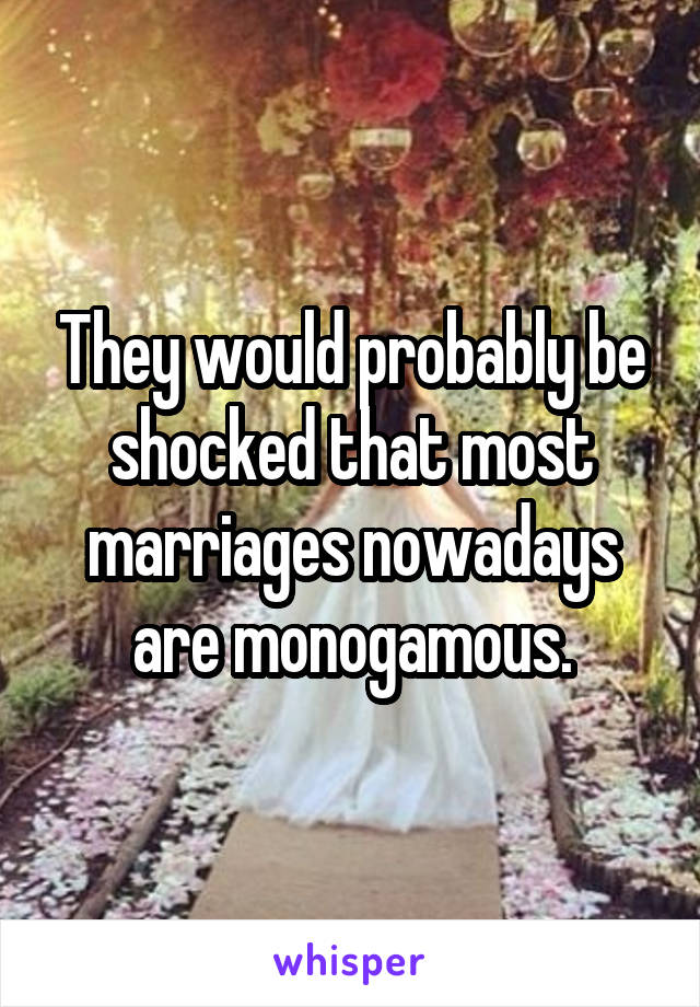 They would probably be shocked that most marriages nowadays are monogamous.