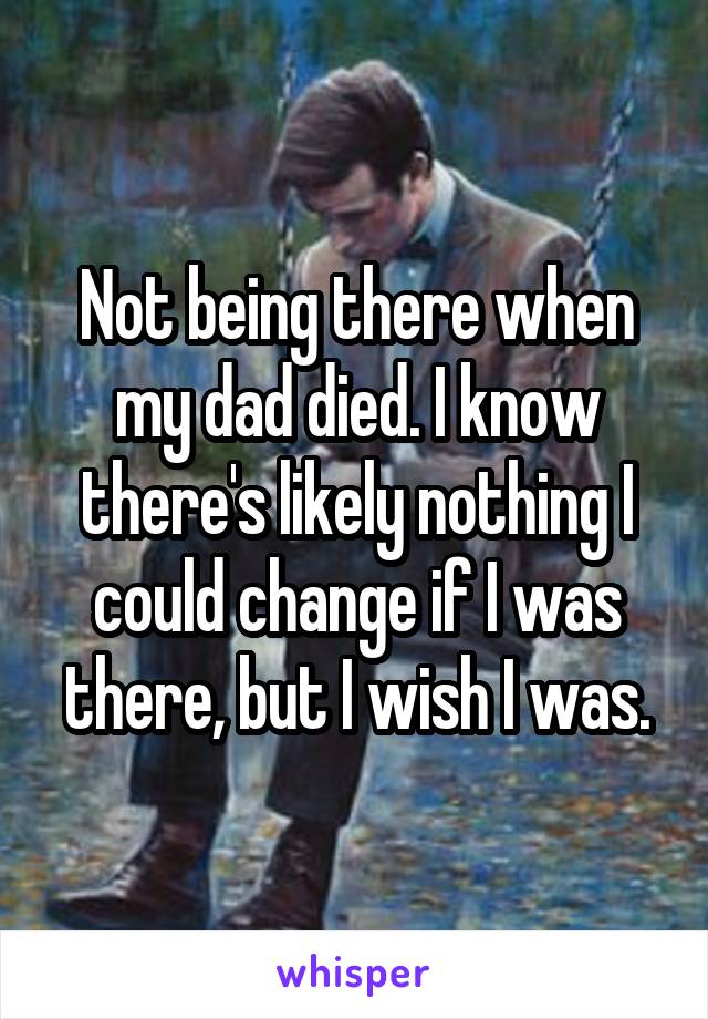 Not being there when my dad died. I know there's likely nothing I could change if I was there, but I wish I was.