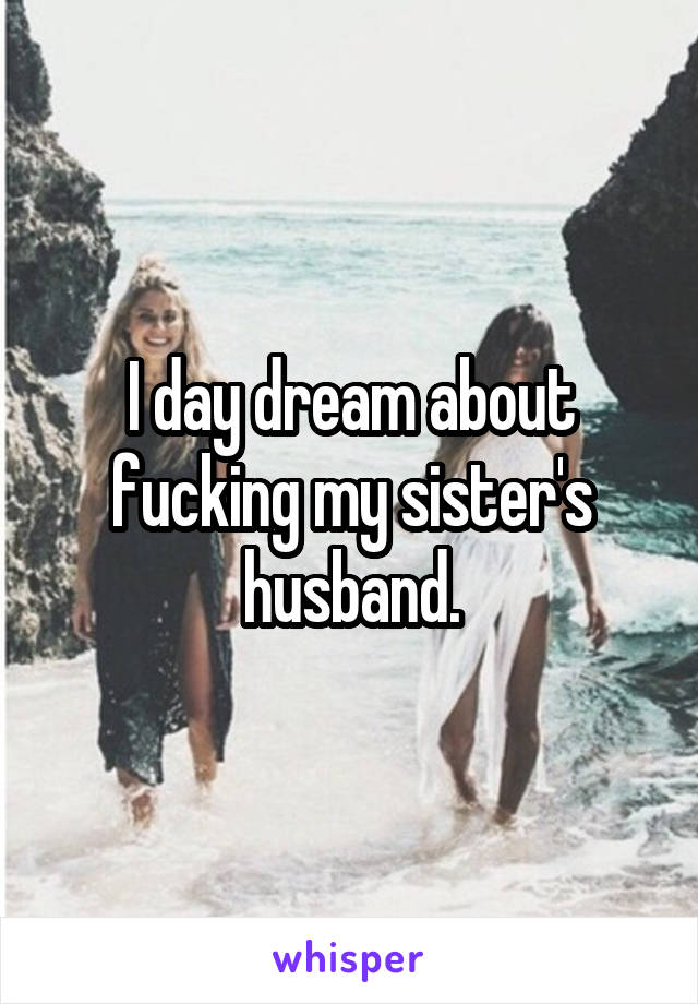 I day dream about fucking my sister's husband.
