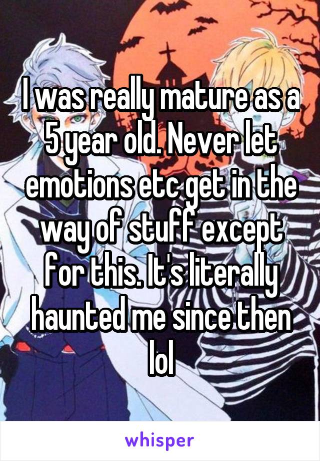 I was really mature as a 5 year old. Never let emotions etc get in the way of stuff except for this. It's literally haunted me since then lol