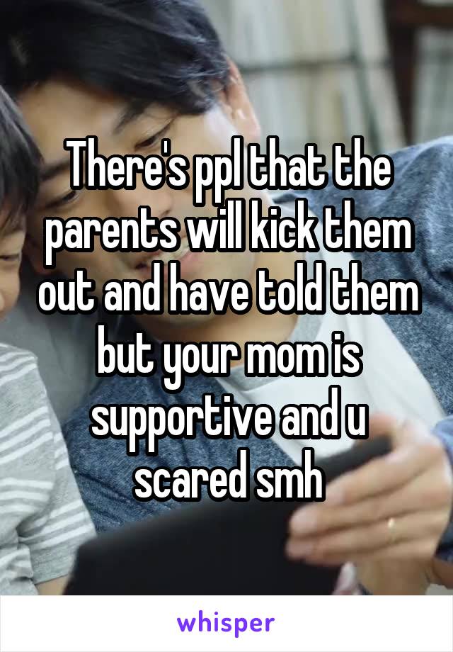 There's ppl that the parents will kick them out and have told them but your mom is supportive and u scared smh