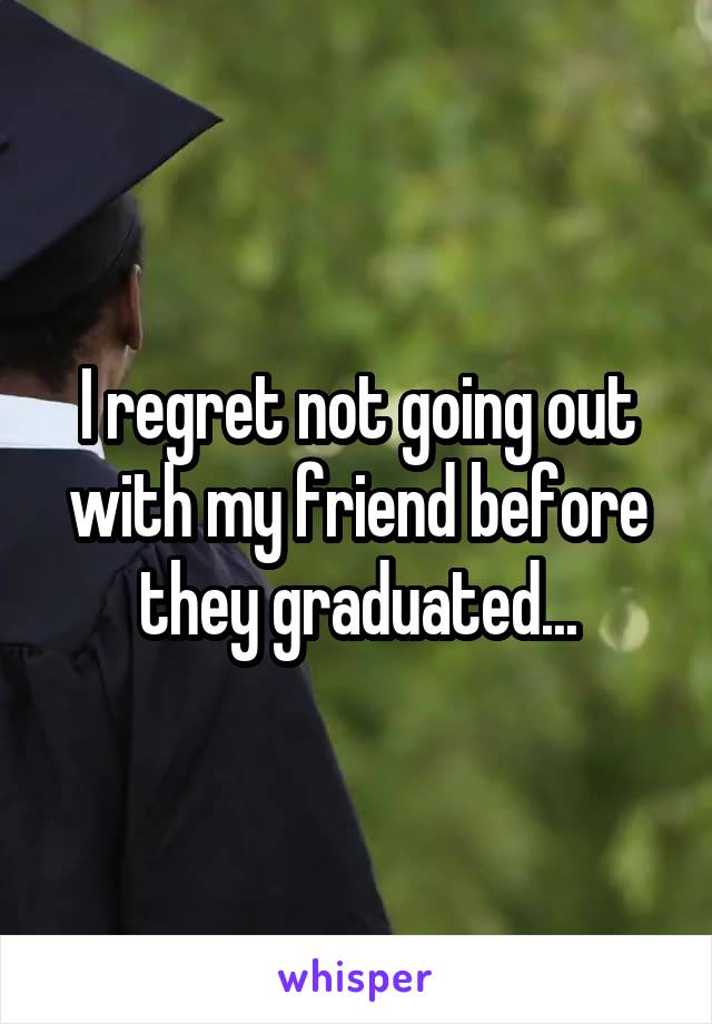 I regret not going out with my friend before they graduated...