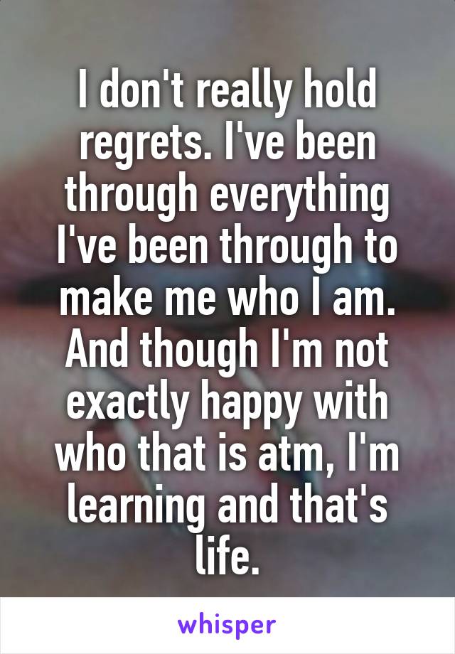 I don't really hold regrets. I've been through everything I've been through to make me who I am. And though I'm not exactly happy with who that is atm, I'm learning and that's life.