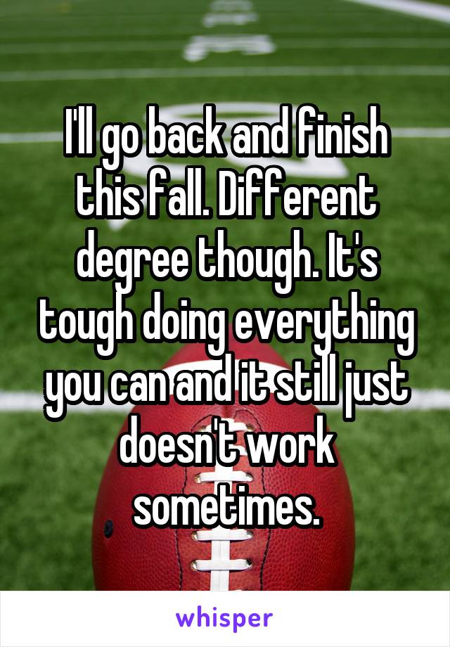 I'll go back and finish this fall. Different degree though. It's tough doing everything you can and it still just doesn't work sometimes.