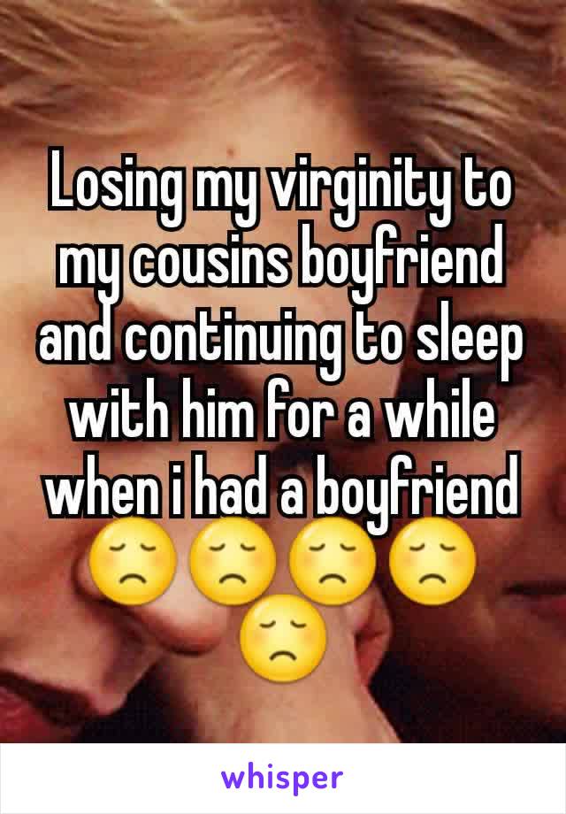 Losing my virginity to my cousins boyfriend and continuing to sleep with him for a while when i had a boyfriend 😞😞😞😞😞