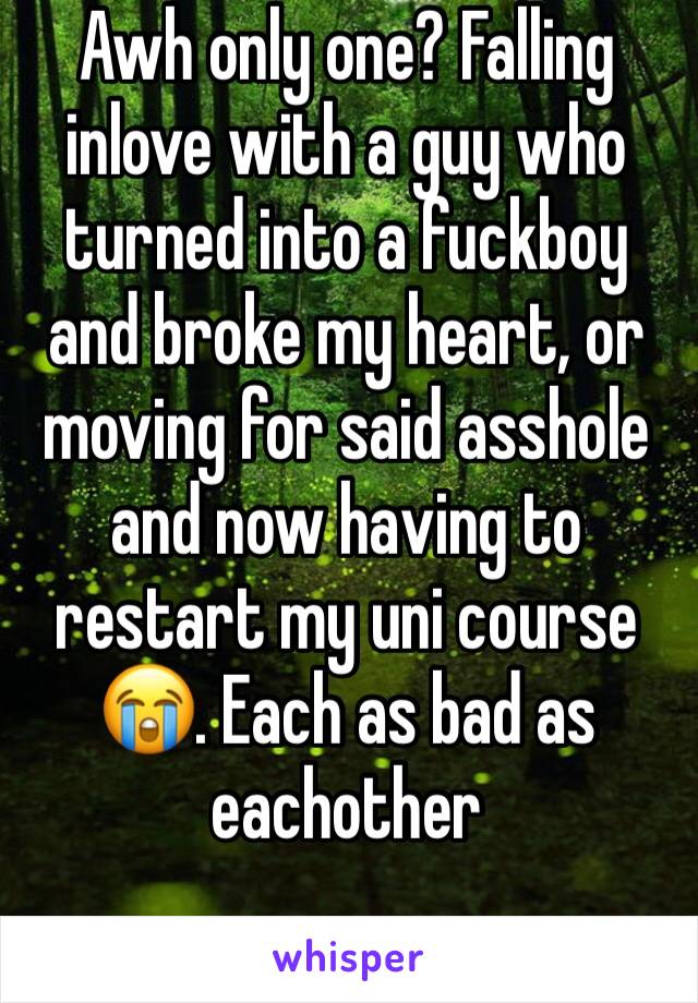 Awh only one? Falling inlove with a guy who turned into a fuckboy and broke my heart, or moving for said asshole and now having to restart my uni course 😭. Each as bad as eachother