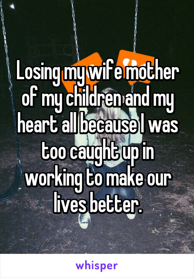 Losing my wife mother of my children and my heart all because I was too caught up in working to make our lives better.