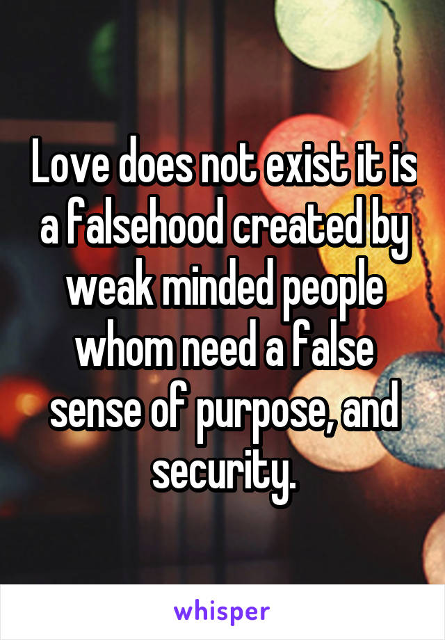 Love does not exist it is a falsehood created by weak minded people whom need a false sense of purpose, and security.