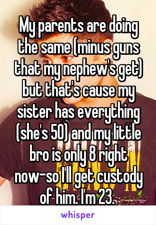 My parents are doing the same (minus guns that my nephew's get) but that's cause my sister has everything (she's 50) and my little bro is only 8 right now-so I'll get custody of him. I'm 23. 