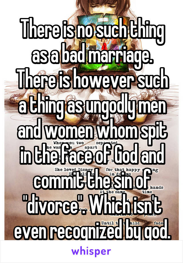 There is no such thing as a bad marriage. There is however such a thing as ungodly men and women whom spit in the face of God and commit the sin of "divorce". Which isn't even recognized by god.