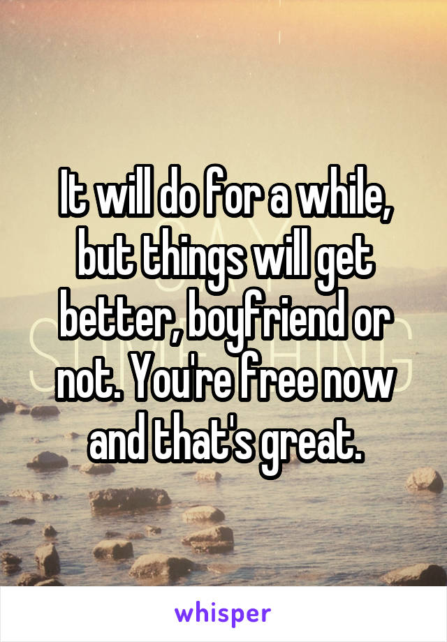 It will do for a while, but things will get better, boyfriend or not. You're free now and that's great.