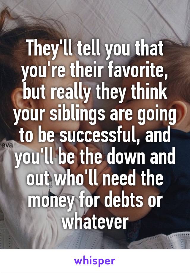 They'll tell you that you're their favorite, but really they think your siblings are going to be successful, and you'll be the down and out who'll need the money for debts or whatever