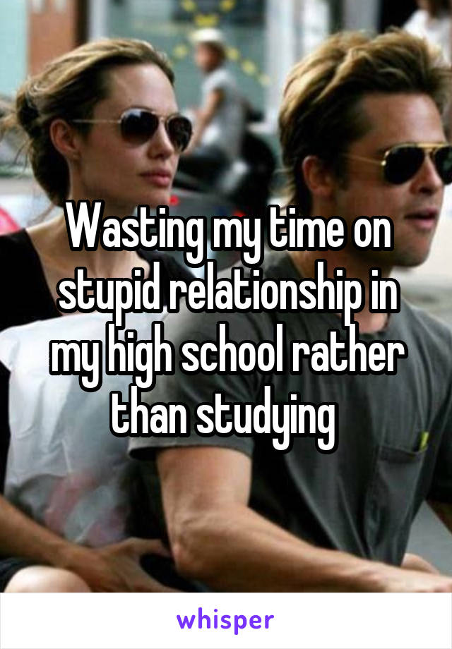 Wasting my time on stupid relationship in my high school rather than studying 