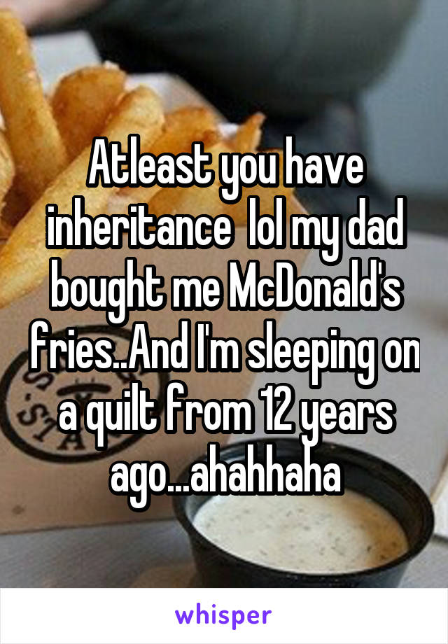 Atleast you have inheritance  lol my dad bought me McDonald's fries..And I'm sleeping on a quilt from 12 years ago...ahahhaha