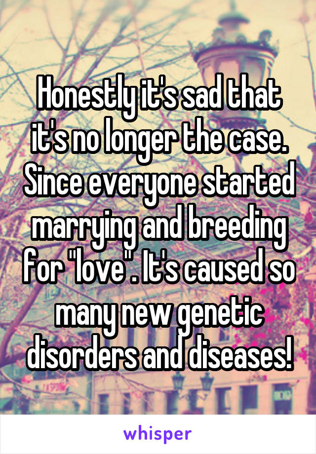 Honestly it's sad that it's no longer the case. Since everyone started marrying and breeding for "love". It's caused so many new genetic disorders and diseases!