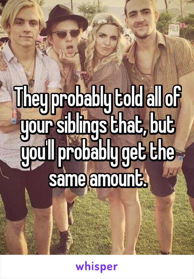 They probably told all of your siblings that, but you'll probably get the same amount.