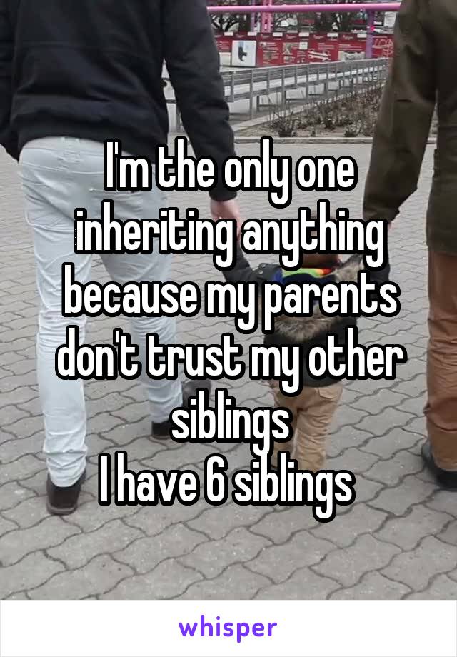 I'm the only one inheriting anything because my parents don't trust my other siblings
I have 6 siblings 