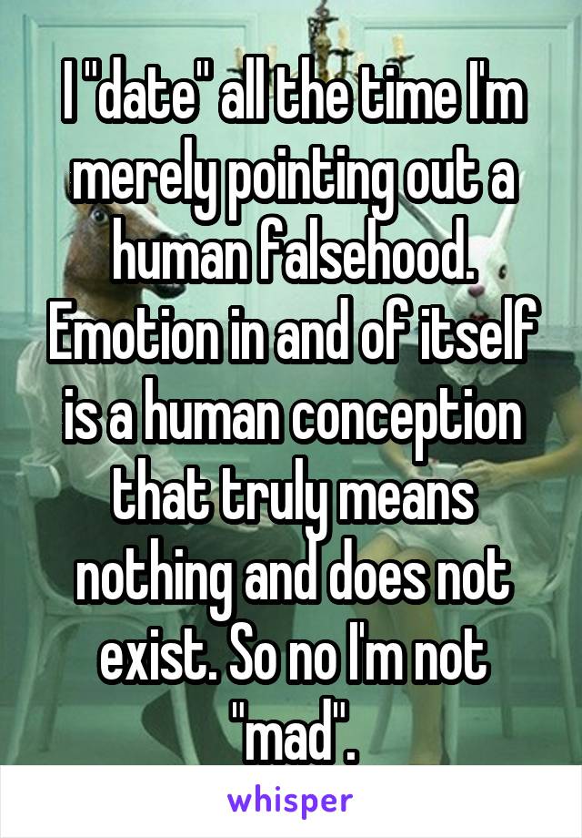 I "date" all the time I'm merely pointing out a human falsehood. Emotion in and of itself is a human conception that truly means nothing and does not exist. So no I'm not "mad".