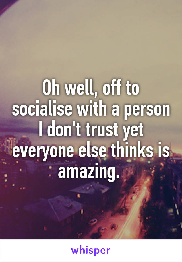 Oh well, off to socialise with a person I don't trust yet everyone else thinks is amazing. 