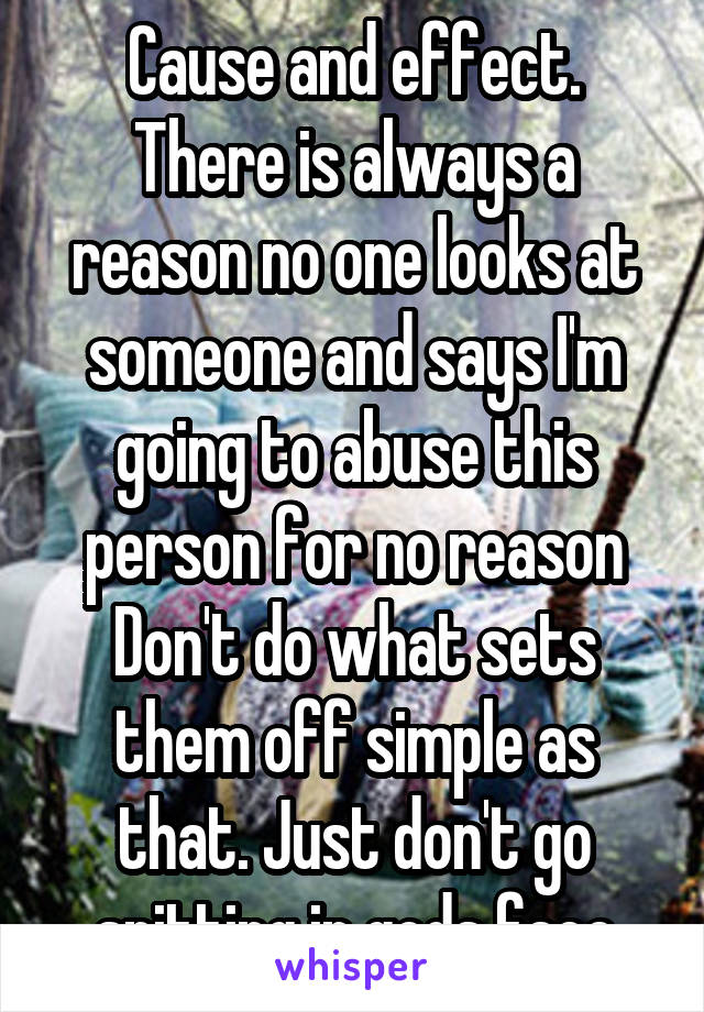 Cause and effect. There is always a reason no one looks at someone and says I'm going to abuse this person for no reason Don't do what sets them off simple as that. Just don't go spitting in gods face