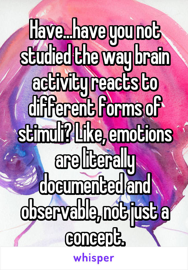 Have...have you not studied the way brain activity reacts to different forms of stimuli? Like, emotions are literally documented and observable, not just a concept.