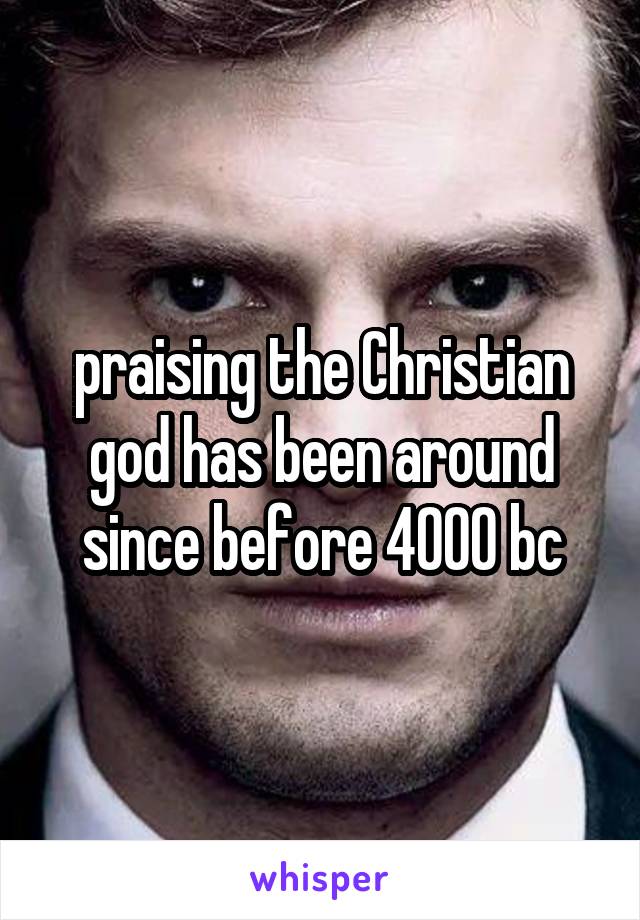 praising the Christian god has been around since before 4000 bc