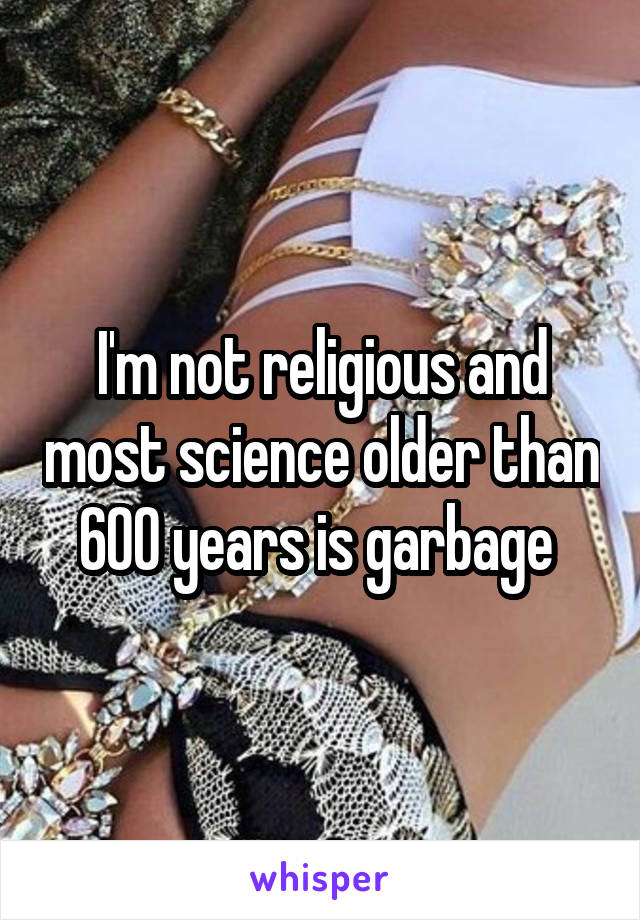 I'm not religious and most science older than 600 years is garbage 